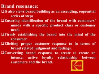 Brand resonance:
It also views brand building as an ascending, sequential
series of steps
Ensuring identification of the brand with customers’
minds with a specific product class or customer
need.
Firmly establishing the brand into the mind of the
consumer.
Eliciting proper customer response to in terms of
brand related judgment and feelings.
Converting brand response to create to create an
intense, active loyalty relationship between
customers and the brand.
 