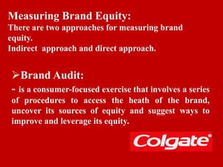 Measuring Brand Equity:
There are two approaches for measuring brand
equity.
Indirect approach and direct approach.
Brand Audit:
- is a consumer-focused exercise that involves a series
of procedures to access the heath of the brand,
uncover its sources of equity and suggest ways to
improve and leverage its equity.
 