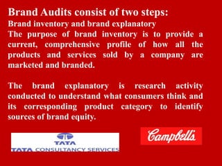 Brand Audits consist of two steps:
Brand inventory and brand explanatory
The purpose of brand inventory is to provide a
current, comprehensive profile of how all the
products and services sold by a company are
marketed and branded.
The brand explanatory is research activity
conducted to understand what consumers think and
its corresponding product category to identify
sources of brand equity.
 
