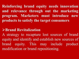 Reinforcing brand equity needs innovation
and relevance through out the marketing
program. Marketers must introduce new
products to satisfy the target consumers
Brand Revitalization
A strategy to recapture lost sources of brand
equity and identify and establish new sources of
brand equity. This may include product
modification or brand repositioning.
 