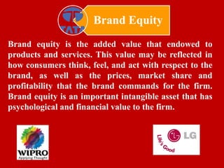 Brand Equity
Brand equity is the added value that endowed to
products and services. This value may be reflected in
how consumers think, feel, and act with respect to the
brand, as well as the prices, market share and
profitability that the brand commands for the firm.
Brand equity is an important intangible asset that has
psychological and financial value to the firm.
 