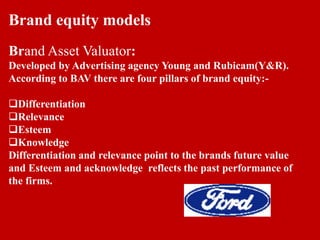 Brand equity models
Brand Asset Valuator:
Developed by Advertising agency Young and Rubicam(Y&R).
According to BAV there are four pillars of brand equity:-
Differentiation
Relevance
Esteem
Knowledge
Differentiation and relevance point to the brands future value
and Esteem and acknowledge reflects the past performance of
the firms.
 
