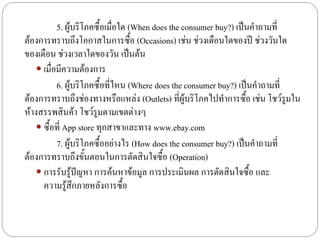 5. ผู้บริโภคซื้อเมื่อใด (When does the consumer buy?) เป็นคาถามที่
ต้องการทราบถึงโอกาสในการซื้อ (Occasions) เช่น ช่วงเดือนใดของปี ช่วงวันใด
ของเดือน ช่วงเวลาใดของวัน เป็นต้น
    เมื่อมีความต้องการ
          6. ผู้บริโภคซื้อที่ไหน (Where does the consumer buy?) เป็นคาถามที่
ต้องการทราบถึงช่องทางหรือแหล่ง (Outlets) ที่ผู้บริโภคไปทาการซื้อ เช่น โชว์รูมใน
ห้างสรรพสินค้า โชว์รูมตามเขตต่างๆ
    ซื้อที่ App store ทุกสาขาและทาง www.ebay.com
          7. ผู้บริโภคซื้ออย่างไร (How does the consumer buy?) เป็นคาถามที่
ต้องการทราบถึงขั้นตอนในการตัดสินใจซื้อ (Operation)
    การรับรู้ปัญหา การค้นหาข้อมูล การประเมินผล การตัดสินใจซื้อ และ
     ความรู้สึกภายหลังการซื้อ
 