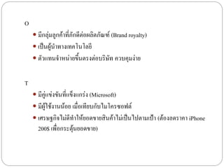 O
     มีกลุ่มลูกค้าที่ภักดีต่อผลิตภัณฑ์ (Brand royalty)
     เป็นผู้นาทางเทคโนโลยี
     ตัวแทนจาหน่ายขึ้นตรงต่อบริษัท ควบคุมง่าย


T
     มีคู่แข่งขันที่แข็งแกร่ง (Microsoft)
     มีผู้ใช้งานน้อย เมื่อเทียบกับไมโครซอฟต์
     เศรษฐกิจไม่ดีทาให้ยอดขายสินค้าไม่เป็นไปตามเป้า (ต้องลดราคา iPhone
      200$ เพื่อกระตุ้นยอดขาย)
 