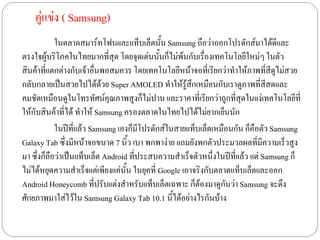 คู่แข่ง ( Samsung)
            ในตลาดสมาร์ทโฟนเเละเเท็บเล็ตนั้น Samsung ถือว่าออกโปรดักส์มาได้ดีเเละ
ตรงใจผู้บริโภคในไทยมากที่สุด โดยจุดเด่นนั้นก็ไม่พ้นกับเรื่องเทคโนโลยีใหม่ๆ ในตัว
สินค้าที่เเตกต่างกับเจ้าอื่นพอสมควร โดยเทคโนโลยีหน้าจอที่เรียกว่าทาให้ภาพที่สีดูไม่สวย
กลับกลายเป็นสวยไปได้ด้วย Super AMOLED ทาให้รู้สึกเหมือนกับเราดูภาพที่สีสดเเละ
คมชัดเหมือนดูในโทรทัศน์คุณภาพสูงก็ไม่ปาน เเละราคาที่เรียกว่าถูกที่สุดในเเง่เทคโนโลยีที่
ให้กับสินค้าที่ได้ ทาให้ Samsung ครองตลาดในไทยไปได้ไม่ยากเย็นนัก
            ในปีที่เเล้ว Samsung เองก็มโปรดักส์ในสายเเท็บเล็ตเหมือนกัน ก็คือตัว Samsung
                                         ี
Galaxy Tab ซึ่งมีหน้าจอขนาด 7 นิ้ว เบา พกพาง่าย เเถมยังพกตัวประมวลผลที่มีความเร็วสูง
มา ซึ่งก็ถือว่าเป็นเเท็บเล็ต Android ที่ประสบความสาเร็จตัวหนึ่งในปีที่เเล้ว เเต่ Samsung ก็
ไม่ได้หยุดความสาเร็จเเต่เพียงเเค่นั้น ในยุคที่ Google เอาจริงกับตลาดเเท็บเล็ตเเละออก
Android Honeycomb ที่ปรับเเต่งสาหรับเเท็บเล็ตเฉพาะ ก็ต้องมาดูกันว่า Samsung จะดึง
ศักยภาพมาใส่ไว้ใน Samsung Galaxy Tab 10.1 นี้ได้อย่างไรกันบ้าง
 