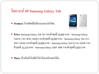วิเคราะห์ 4P Samsung Galaxy Tab

 Product: โทรศัพท์มือถือแบบสมาร์ทโฟน


 Price: Samsung Galaxy Tab 3G ราคาต่าสุดที่ 14,890 บาท / Samsung Galaxy
   Tab10.1 3G+WiFi 16GB ราคาต่าสุดที่ 18,490 บาท / Samsung Galaxy Tab 10.1
   WiFi 16GB ราคาต่าสุดที่ 14,900 บาท / Samsung Galaxy Tab 8.9 3G 16GB ราคา
   ต่าสุดที่ 16,110 บาท / Samsung Galaxy TabP 1000 ราคาต่าสุดที่ 9,850 บาท


 Place: ห้างสินค้าไอทีทั่วไป สั่งจากอินเทอร์เน็ต
 