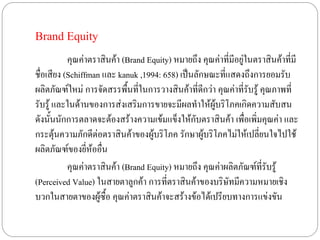 Brand Equity
           คุณค่าตราสินค้า (Brand Equity) หมายถึง คุณค่าที่มีอยู่ในตราสินค้าที่มี
ชื่อเสียง (Schiffman และ kanuk ,1994: 658) เป็นลักษณะที่แสดงถึงการยอมรับ
ผลิตภัณฑ์ใหม่ การจัดสรรพื้นที่ในการวางสินค้าที่ดีกว่า คุณค่าที่รับรู้ คุณภาพที่
รับรู้ และในด้านของการส่งเสริมการขายจะมีผลทาให้ผู้บริโภคเกิดความสับสน
ดังนั้นนักการตลาดจะต้องสร้างความเข้มแข็งให้กับตราสินค้า เพื่อเพิ่มคุณค่า และ
กระตุ้นความภักดีต่อตราสินค้าของผู้บริโภค รักษาผู้บริโภคไม่ให้เปลี่ยนใจไปใช้
ผลิตภัณฑ์ของยี่ห้ออื่น
           คุณค่าตราสินค้า (Brand Equity) หมายถึง คุณค่าผลิตภัณฑ์ที่รับรู้
(Perceived Value) ในสายตาลูกค้า การที่ตราสินค้าของบริษัทมีความหมายเชิง
บวกในสายตาของผู้ซื้อ คุณค่าตราสินค้าจะสร้างข้อได้เปรียบทางการแข่งขัน
 