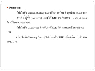  Promotion:
         -โปรโมชั่น Samsung Galaxy Tab พร้อมราคาใหม่ล่าสุดเพียง 18,900 บาท
         -ข่าวดี ทั้งผู้ซื้อ Galaxy Tab และผู้ให้ IMEI จากกิจกรรม Friend Get Friend
รับฟรีไปเลย SpeedNavi
         -โปรโมชั่น Galaxy Tab สาหรับลูกค้า AIS ผ่อนนาน 20 เดือนๆละ 990
บาท
         - โปรโมชั่น Samsung Galaxy Tab เพียงอ้าง IMEI เครื่องเพื่อนรับส่วนลด
4,000 บาท
 