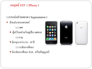กลยุทธ์ STP ( IPhone )

1.การแบ่งส่วนตลาด ( Segmentation )
 ด้านประชากรศาสตร์
        1.1 เพศ
   ผู้บริโภคส่วนใหญ่เป็น เพศชาย
        1.2 อายุ
   มีอายุระหว่าง 24 – 29 ปี
        1.3 ระดับการศึกษา
   มีระดับการศึกษา ปวส. หรือปริญญาตรี
 