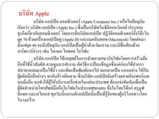 บริษัท Apple
            บริษัท แอปเปิล คอมพิวเตอร์ (Apple Computer Inc.) หรือในปัจจุบัน
เรียกว่า บริษัท แอปเปิล (Apple Inc.) ซึ่งเป็นบริษัทในซิลิคอนวัลเลย์ ประกอบ
ธุรกิจเกี่ยวกับคอมพิวเตอร์ โดยการที่บริษัทแอปเปิล ปฏิวัติคอมพิวเตอร์ตั้งโต๊ะใน
ยุค 70 ด้วยเครื่องแอปเปิลทู (Apple II) และแมคอินทอช (Macintosh) โดยต่อมา
ตั้งแต่ยุค 80 จนถึงปัจจุบัน แอปเปิลเป็นผู้นาด้านวัตกรรม และมีชื่อเสียงด้าน
ฮาร์ดแวร์ต่างๆ เช่น ไอแมค ไอพอด ไอโฟน
            บริษัท แอปเปิล ใช้กลยุทธ์ในการทาตลาดสมาร์ทโฟนโดยการสร้างมือ
ถือที่ใช้นิ้วสัมผัส ควบคุมการทางาน ตัดวิธีการป้อนข้อมูลซึ่งแต่ก่อนใช้ปากกา
ปลายแหลมมาเป็นใช้นิ้ว และตัดแป้นพิมพ์ออกไป จนกลายเป็น แบบอย่าง ให้กับ
ผู้ผลิตมือถือต่างๆ พากันก้าวเดินตาม ซึ่งบริษัท แอปเปิลยังสร้างตลาดอินเทอร์เนต
บนมือถือ จนทาให้ผู้ให้บริการเครือข่ายในแต่ละประเทศ ต้องแข่งขันกันเพื่อเป็น
ผู้จัดจาหน่ายโทรศัพท์มือถือไอโฟนในประเทศของตน ซึ่งในไทยได้แก่ ทรูมูฟ
ดีแทค และเอไอเอส ทุกวันนี้แบรนด์แอปเปิลนั้นเป็นที่รู้จักของผู้บริโภคชาวโลก
ในวงกว้าง
 