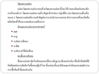 วัฒนธรรมย่อย
          แต่ละวัฒนธรรมประกอบด้วยวัฒนธรรมย่อย ซึ่งจะให้รายละเอียดกับสมาชิก
ภายในองค์การ วัฒนธรรมย่อยรวมถึง สัญชาติ ศาสนา กลุ่มสีผิว และวัฒนธรรมท้องถิ่น
หลาย ๆ วัฒนธรรมย่อยมีความสาคัญต่อการแบ่งส่วนการตลาด นักการตลาดจึงจะคิดค้น
ผลิตภัณฑ์ให้เหมาะสมต่อความต้องการ
          ลักษณะทางประชากรศาสตร์
    เพศ
    อายุ
    ระดับการศึกษา
    อาชีพ
    ระดับรายได้ต่อเดือน
          ชนชั้นทางสังคม
          ซึ่งจะแบ่งสมาชิกในสังคมออกเป็นระดับฐานะที่แตกต่างกัน เป็นอีกปัจจัยที่มี
อิทธิพลต่อการตัดสินใจซื้อของผู้บริโภค ซึ่งแต่ละชั้นจะมีลกษณะค่านิยมและพฤติกรรม
                                                        ั
การซื้อสินค้าที่แตกต่างกัน
 