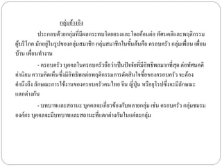 กลุ่มอ้างอิง
           ประกอบด้วยกลุมที่มผลกระทบโดยตรงและโดยอ้อมต่อ ทัศนคติและพฤติกรรม
                            ่ ี
ผู้บริโภค มักอยู่ในรูปของกลุ่มสมาชิก กลุ่มสมาชิกในขั้นต้นคือ ครอบครัว กลุ่มเพื่อน เพื่อน
บ้าน เพื่อนทางาน
           - ครอบครัว บุคคลในครอบครัวถือว่าเป็นปัจจัยที่มีอิทธิพลมากที่สุด ต่อทัศนคติ
ค่านิยม ความคิดเห็นซึ่งมีอิทธิพลต่อพฤติกรรมการตัดสินใจซื้อของครอบครัว จะต้อง
คานึงถึง ลักษณะการใช้งานของครอบครัวคนไทย จีน ญี่ปุ่น หรือยุโรปซึ่งจะมีลักษณะ
แตกต่างกัน
           - บทบาทและสถานะ บุคคลจะเกี่ยวข้องกับหลายกลุ่ม เช่น ครอบครัว กลุ่มชมรม
องค์กร บุคคลจะมีบทบาทและสถานะที่แตกต่างกันในแต่ละกลุ่ม
 