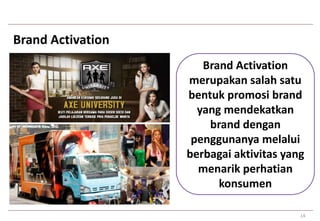 14 
Brand Activation 
Brand Activation 
merupakan salah satu 
bentuk promosi brand 
yang mendekatkan 
brand dengan 
penggunanya melalui 
berbagai aktivitas yang 
menarik perhatian 
konsumen 
 