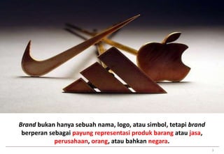 3 
Brand bukan hanya sebuah nama, logo, atau simbol, tetapi brand 
berperan sebagai payung representasi produk barang atau jasa, 
perusahaan, orang, atau bahkan negara. 
 