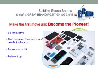 Make the first move and Become the Pioneer! 
• Be innovative 
• Find out what the customers’ 
needs (not wants) 
• Be sure about it 
• Follow it up 
Building Strong Brands 
to craft a GREAT BRAND POSITIONING 3 of 5 
 