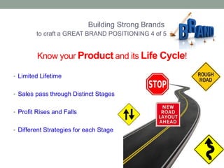 Building Strong Brands 
to craft a GREAT BRAND POSITIONING 4 of 5 
Know your Product and its Life Cycle! 
• Limited Lifetime 
• Sales pass through Distinct Stages 
• Profit Rises and Falls 
• Different Strategies for each Stage 
 
