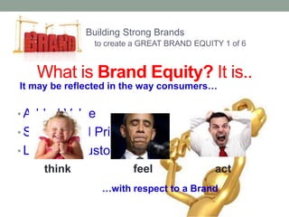 Building Strong Brands 
to create a GREAT BRAND EQUITY 1 of 6 
What is Brand Equity? It is.. 
It may be reflected in the way consumers… 
• Added Value 
• Symbol and Pride 
• Label for Customers 
think feel act 
…with respect to a Brand 
 
