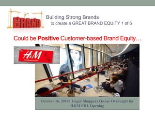 Building Strong Brands 
to create a GREAT BRAND EQUITY 1 of 6 
Could be Positive Customer-based Brand Equity… 
October 16, 2014: Eager Shoppers Queue Overnight for 
H&M PHL Opening 
 