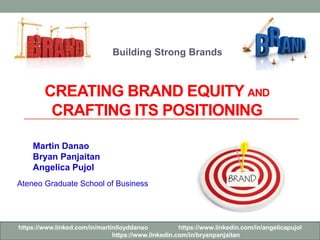 Building Strong Brands 
CREATING BRAND EQUITY AND 
CRAFTING ITS POSITIONING 
Martin Danao 
Bryan Panjaitan 
Angelica Pujol 
Ateneo Graduate School of Business 
https://www.linked.com/in/martinlloyddanao https://www.linkedin.com/in/angelicapujol 
https://www.linkedin.com/in/bryanpanjaitan 
 