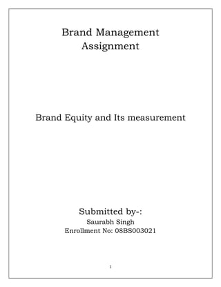 Brand Management Assignment Brand Equity and Its measurement Submitted by-: Saurabh Singh Enrollment No: 08BS003021 Brand equity is defined as the incremental contribution ($) per year obtained by the brand in comparison to the underlying product (or service) with no brand-building efforts. The incremental contribution is driven by the individual customer’s incremental choice probability for the brand in comparison to his choice probability for the underlying product with no brand-building efforts. The approach takes into account three sources of brand equity—brand awareness, attributes perception biases, and non-attribute preference—and reveals how much each of the three sources contributes to brand equity. This is done by taking into account not only the direct effects of these three sources on choice probabilities, but also the indirect effects through enhancing the brand’s availability. The method provides what-if analysis capabilities to predict the likely impacts of alternative strategies to enhance a brand’s equity. The survey-based results from applying the method to the digital cellular phone market in Korea show that the proposed approach has good face validity and convergent validity, with brand awareness playing the largest role, followed by non-attribute preference. Brand equity studies should measure the following for your brand and each of its competitors, with responses reported separately for different user segments: • Awareness • Convenience/accessibility• Perceived value (including quality and price sensitivity)• Rank in consideration set• Preference• Usage• Relevance• Differentiation• Vitality• Emotional connection• Loyalty• Multiple personality attributes• Other brand associations Brand equity (BE) has become an important issue from a variety of perspectives: mergers and acquisitions, evaluation of strategies (e.g., advertising, promotion, quality improvement) and management (in terms of its impact on value creation, brand extensions, enhancement and exploitation of brand strengths), to mention a few. While there is general consensus that brands are assets and as such need to be managed with a long-term perspective, the meaning of the term brand equity varies. This paper provides a review of extant literature as well as presentations at two MSI brand equity conferences. It also provides a summary list of insights and questions which should provide both managers and researchers with food for thought and directions for future research. The concept of BE subsumes two multi-dimensional concepts-brand strength and brand value. Brand strength is based upon perceptions and behaviors of consumers and distributors that allow the brand to enjoy sustainable and differentiated competitive advantages. Brand value depends on management's ability to leverage brand strength via tactical and strategic actions to provide superior current and future profits and lowered risks. Thus much of BE may be latent unless exploited.  Management of brand equity requires a focus on both consumers and distributors. While brand managers have traditionally focused their efforts on consumers in the pursuit of market share and profits, the role of distributors in the marketing system is becoming increasingly important. Distributors control product availability and also play a key role in delivering value to the consumer-especially in product categories such as durables for which attendant services may be critical.  Because brand managers are often under pressure to deliver short-term profits, they are prone to focus on marketing tactics that exploit brand strengths to produce operating profits rather than on strategic investments that enhance BE. In order to get managers to focus on the latter, it may be necessary to treat some brand expenditures (such as image-building advertising) as capital expenses and to evaluate their effects over a longer time frame. If marketing managers are expected to create value, then managerial control systems should be based on measures of value. It is therefore important to link measures of brand strength to financial performance. Marketing models can provide the building blocks for developing cash flow projections, the basic ingredient for financial valuation.  “Brand equity” represents a relevant research line in marketing. This concept has undergone an important evolution in its understanding and in the variables that comprise it. Brand equity was born a simple construct in the late 1980’s, with a single variable meaning changed according to each author: the additional price a consumer is willing to pay for a brand; the extension capacity of a brand; the financial value of a brand as an intangible asset; or its capacity for generating loyalty among consumers . Nowadays, brand equity has to be understood as “brand equity based on the consumer” (consumer brand equity), a multidimensional construct composed of various components: (1) Willingness to pay an overprice for the brand (2) Satisfaction with the experience towards the brand (3) Manifest loyalty towards the brand (4) Perceived quality of the brand (5) Perceived leadership (innovation capacity) of the brand (6) Perceived functional benefit , capacity of the brand (7) Self expression (identification) the brand provides for the consumer Taking into account that distinct brands can yield different values for each of these components we have the basis to talk about not only brand equity, but to begin talking about a “brand equity profile” instead. This means each brand can have a specific combination of component values, hereto called “brand equity profile ”. The Benefits of “brand equity” Consumers have different reactions before the commercial activity, in the presence ofknown brands and before unknown ones. A real brand equity for a consumer is brought forward from the relevant knowledge of the brand with a set of favorable associations in a given purchase decision context. The brand generates real value for the consumer when the brand is perceived in a differentiable, special and attractive manner from other rival brands. When brand value is generated for the consumer, benefits can be expected for the company that owns the brand. Briefly, this creation of value has benefits such a 4 s: allowing generating greater loyalty from the costumers by increasing the value offered to them; Allows for a reduced vulnerability to strategic marketing moves by competitors and market crises; reduces the elasticity of demand facing a price increase as a result of the overprice a consumer is willing to pay for a brand that offers a greater value: helps generate trust and support from the distribution channels already stimulated to work with higher value brands. Sponsoring products with higher value brands allows for increased effectiveness of the communication efforts directed towards the consumer, because a recognizable and valuable element is attached to them. Higher value brands usually possess broader umbrella effects that allow for more successful brand extensions by transferring the perceived brand value towards the new business entities. With the brand overpricing, companies can manage ampler profit margins than other competitors with lesser value brands. This last argument concentrates all the relevance related to the strategic management of brands and justifies the marketing management based on “brand equity”. This relevance stems from the increased margins of profit that companies with greater relative market share tend to generate, and at the same time it is these market leaders who generally own the greater value brands in their industrial sectors. David Arnold demonstrates this argument when he talks about three principles of brand performance: First, there is evidence to assert that the market leaders tend to receive such advantage as a result of generating brands with grater “perceived quality”  , and not solely due to the inherent quality of their products, thus making this “perceived quality” one of the key aspects to maintain market leadership. Having achieved this leadership, additional benefits can be attained, such as greater negotiation power with customers and clients. Second, although leading companies in the market tend to be businesses with greater efficiency production systems based in economies of scale, when approached on a casetocase basis, it seems that it was the greater perceived quality brands which allowed their companies to overtake their competitors and then be at ease to implement these more efficient production systems. Thus, the leading companies’ superior profit comes from a more efficient cost structure and from a greater competitive power that allows them to implement superior pricing. This advantage of being able to handle higher process derives directly from the superior value of their brands. Last, greater perceived quality brands provide a long term competitive advantage for the companies, because, if maintained adequately, they are not subject to a product life cycle. Brands can outlast heir products if renewed and modified in their associated perceptions to maintain their validity in loyal consumer groups. Well managed brands must be understood as tools to establish long term relationships with clients .The composition of brand equity is complex. It is known that a buyer is willing to pay an overprice for a product bearing a high perceived value brand, although the value of this same brand is influenced to a great degree by the quality of the product it sponsors. Thus, it is difficult to separate perceived brand quality and inherent product quality. Osselear and Alba 9 analyze the effects that learning the perceived brand characteristics has on the learning of the product’s characteristics. They conclude that highly recognized brands wield a blockage in the learning of the product’s characteristics, caused by a previous learning of the characteristics associated with the brand. The concept of “learning blockage” that the characteristics attributed to the brand exert over the product’s characteristics is complemented with the “umbrella brand effect.” This suggests that, given the low degree of knowledge the consumers have about the products they are about to purchase, the brand works as a protective halo for the product, indicating to the consumer probable characteristics in the product, hence reducing considerably the perceived risk in acquiring the product. In this cited study, an empirical model which permits to understand the process through which the quality perception of a brand in a particular product category affects the perceived quality of another product category under the same brand, establishing the capacity of the brand to be used in a possible extension. Other effects of the brand over the consumer and the purchase process include: cueing search, use, quality attributes, and encouraging loyalty . These effects allow for the brand to perform as a mediating element between the consumer and its product, as a barrier protecting both. On one side, it protects the consumer from perceived risk and the intensity of the information search process for the acquisition of the product, providing additionally a sense of belonging. On the other side, brands protect the product by matching the favorable characteristics of the brand to it. This last point is only valid in those cases where the perceived quality and the brand image are indeed favorable. If this is not the case, and the brand is associated with low quality or simply with some very different categories from that of the product, this intermediation barrier begins to work in detriment of both parts. David Aaker establishes four factor categories that determine brand equity: brand name recognition, brand loyalty, perceived quality, and brand associations . These groups of variables are relevant to the relation of the consumer with its brands. Paul Feldwick 15 brings to notice that terms which become popular such as “brand equity”, can actually assume a great variety of meanings, and rather than trying to reach agreements about the true meaning they must have, it is better to be conscious that if can mean different things, and so trying to avoid unnecessary confusion.  Feldwick states that the term brand equity is used in three distinct senses: financial value of the brand, market strength and brand image. Of these three meanings, the first one varies amply from the other two; it can be seen as a notion regarding the commercial exchange of assets among businesses. On the other hand the second and third meanings refer directly to the consumer, which makes them more relevant in marketing research. These two senses can be encompassed in the term “consumer brand equity”, according to Feldwick, or “consumer based brand equity”, according to Kevin Keller. These last two terms constitute what is meant in the present article as “brand equity”. Towards an operational definition of brand equity Aaker talks about ten dimensions or components to measure brand equity Building Brand Equity through Advertising: Learning from Brand Equity Research to Build Ads That Build Brands: Years of research have shown that consumer perceptions and attitudes - measured collectively, and commonly described as consumer Brand Equity - have a direct relationship to a brand's market position and business results. Marketers rely on advertising as one primary tool to develop and nurture Brand Equity. This paper will share some findings that look at advertising, as a contributor to Brand Equity - specifically, how Brand Equity measures can contribute to the development and evaluation of advertising at the pretest stage, in a copy test. Measuring Brand Equity: Our measure of Brand Equity comes from a model that uses a handful of standardized attitude measures that are generalizable across brands, business sectors, and markets. In a study representing 200 different brands from 40 different product and service categories, comprising over 12,000 consumer interviews for over 200,000 individual brand assessments, these measures have been validated in relation to market variables and business outcomes - what we like to call 
Brand Health.
 Advertising and Brand Equity: This begs the question: 
If Equity drives the Brand, what drives Equity?
 We went looking for answers in a follow up study that we reported at last year's Week of Workshops3. This study was more focused than the first one, concentrating on 79 brands from 20 different categories of FMCGs with a relatively high penetration - in all; over 2,700 consumers gave more than 10,000 brand assessments. Each brand was rated on our five Equity dimensions, and also on several factors that we thought should contribute to Brand Equity - including perceptions of the advertising. Specifically, we asked whether they recalled advertising for the brand and if so, whether they felt the advertising had a favorable impact on their opinion of the brand. Conclusion Clients increasingly demand business-building ideas that extend beyond advertising and communications. Ad agency brand planners, branding consultants, and other marketing services providers are being pushed to become wider and deeper thinkers than they were in the past. Quantitative brand measurement techniques such as those discussed here can be used effectively to help marketers manage brands, and can also drive insights that lead to the big ideas that clients seek. 