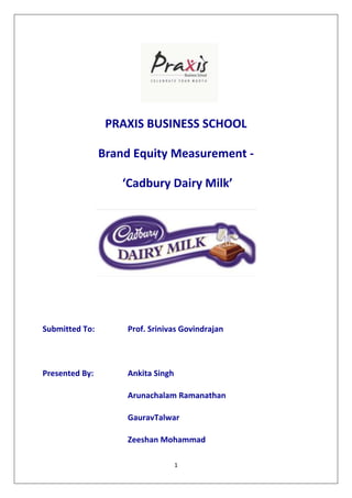 PRAXIS BUSINESS SCHOOL

                Brand Equity Measurement -

                    ‘Cadbury Dairy Milk’




Submitted To:       Prof. Srinivas Govindrajan




Presented By:       Ankita Singh

                    Arunachalam Ramanathan

                    GauravTalwar

                    Zeeshan Mohammad

                                   1
 