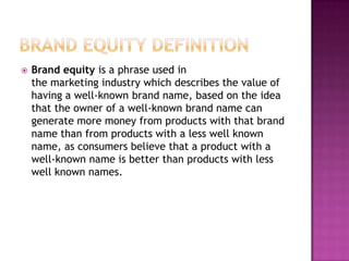 

Brand equity is a phrase used in
the marketing industry which describes the value of
having a well-known brand name, based on the idea
that the owner of a well-known brand name can
generate more money from products with that brand
name than from products with a less well known
name, as consumers believe that a product with a
well-known name is better than products with less
well known names.

 