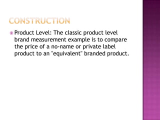  Product

Level: The classic product level
brand measurement example is to compare
the price of a no-name or private label
product to an "equivalent" branded product.

 