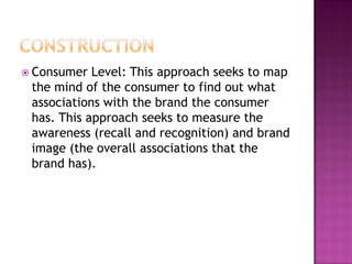  Consumer

Level: This approach seeks to map
the mind of the consumer to find out what
associations with the brand the consumer
has. This approach seeks to measure the
awareness (recall and recognition) and brand
image (the overall associations that the
brand has).

 