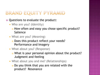 

Questions to evaluate the product:
 Who are you? (Identity)
 How often and easy you chose specific product?
Salience
 What are you? (Meaning)
 Does this product reflect your needs?
Performance and Imagery
 What about you? (Response)
 What is your personal opinion about the product?
Judgment and feeling
 What about you and me? (Relationships)
 Do you think that you are related with the
product? Resonance

 