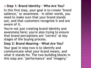  Step

1: Brand Identity – Who Are You?
In this first step, your goal is to create "brand
salience," or awareness – in other words, you
need to make sure that your brand stands
out, and that customers recognize it and are
aware of it.
You're not just creating brand identity and
awareness here; you're also trying to ensure
that brand perceptions are "correct" at key
stages of the buying process.
Step 2: Brand Meaning – What Are You?
Your goal in step two is to identify and
communicate what your brand means, and
what it stands for. The two building blocks in
this step are: "performance" and "imagery."

 