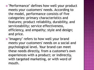  "Performance"

defines how well your product
meets your customers' needs. According to
the model, performance consists of five
categories: primary characteristics and
features; product reliability, durability, and
serviceability; service effectiveness,
efficiency, and empathy; style and design;
and price.
 "Imagery" refers to how well your brand
meets your customers' needs on a social and
psychological level. Your brand can meet
these needs directly, from a customer's own
experiences with a product; or indirectly,
with targeted marketing, or with word of
mouth.

 
