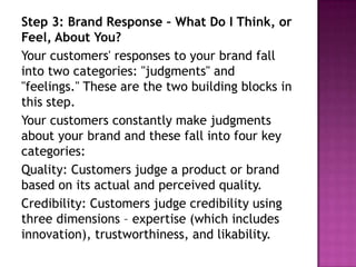 Step 3: Brand Response – What Do I Think, or
Feel, About You?
Your customers' responses to your brand fall
into two categories: "judgments" and
"feelings." These are the two building blocks in
this step.
Your customers constantly make judgments
about your brand and these fall into four key
categories:
Quality: Customers judge a product or brand
based on its actual and perceived quality.
Credibility: Customers judge credibility using
three dimensions – expertise (which includes
innovation), trustworthiness, and likability.

 