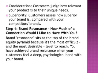  Consideration:

Customers judge how relevant
your product is to their unique needs.
 Superiority: Customers assess how superior
your brand is, compared with your
competitors' brands.
Step 4: Brand Resonance – How Much of a
Connection Would I Like to Have With You?
Brand "resonance" sits at the top of the brand
equity pyramid because it's the most difficult –
and the most desirable – level to reach. You
have achieved brand resonance when your
customers feel a deep, psychological bond with
your brand.

 