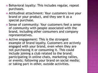 Behavioral loyalty: This includes regular, repeat
purchases.
 Attitudinal attachment: Your customers love your
brand or your product, and they see it as a
special purchase.
 Sense of community: Your customers feel a sense
of community with people associated with the
brand, including other consumers and company
representatives.
 Active engagement: This is the strongest
example of brand loyalty. Customers are actively
engaged with your brand, even when they are
not purchasing it or consuming it. This could
include joining a club related to the brand;
participating in online chats, marketing rallies,
or events; following your brand on social media;
or taking part in other, outside activities.


 