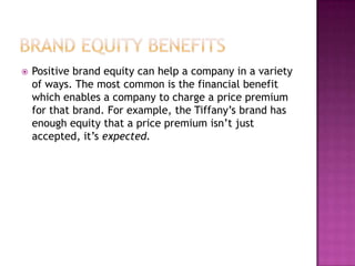 

Positive brand equity can help a company in a variety
of ways. The most common is the financial benefit
which enables a company to charge a price premium
for that brand. For example, the Tiffany’s brand has
enough equity that a price premium isn’t just
accepted, it’s expected.

 