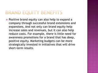 

Positive brand equity can also help to expand a
company through successful brand extensions and
expansions. And not only can brand equity help
increase sales and revenues, but it can also help
reduce costs. For example, there is little need for
awareness promotions for a brand that has deep,
positive equity. Marketing budgets can be more
strategically invested in initiatives that will drive
short-term results.

 