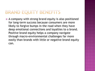 

A company with strong brand equity is also positioned
for long-term success because consumers are more
likely to forgive bumps in the road when they have
deep emotional connections and loyalties to a brand.
Positive brand equity helps a company navigate
through macro-environmental challenges far more
easily than brands with little or negative brand equity
can.

 