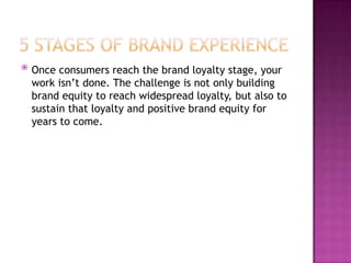 

Once consumers reach the brand loyalty stage, your
work isn’t done. The challenge is not only building
brand equity to reach widespread loyalty, but also to
sustain that loyalty and positive brand equity for
years to come.

 