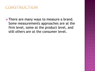  There

are many ways to measure a brand.
Some measurements approaches are at the
firm level, some at the product level, and
still others are at the consumer level.

 