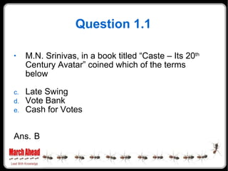 Question 1.1 M.N. Srinivas, in a book titled “Caste – Its 20 th  Century Avatar” coined which of the terms below Late Swing Vote Bank Cash for Votes Ans. B 