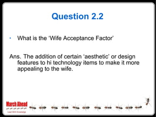 Question 2.2 What is the ‘Wife Acceptance Factor’ Ans. The addition of certain ‘aesthetic’ or design features to hi technology items to make it more appealing to the wife.  