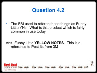 Question 4.2 The FBI used to refer to these things as Funny Little YNs.  What is this product which is fairly common in use today Ans. Funny Little  YELLOW NOTES .  This is a reference to Post Its from 3M 