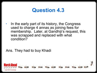 Question 4.3 In the early part of its history, the Congress used to charge 4 annas as joining fees for membership.  Later, at Gandhiji’s request, this was scrapped and replaced with what condition? Ans. They had to buy Khadi 