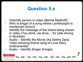 Question 5.x Indentify person in video (Bernie Madhoff) Who is singer of a song where Lambhorgini is mentioned (Acorn) Identify the message of the brand being shown in video (You drink, we drive… for safe driving in Mumbai) Audio – Identify the Movie (Aa Dekhe Zara) Video showing theme song of Love Story (instrumental) Audio – Identify Singer (Fergie) 