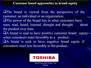 Brand Equity/Raj Mohan And Ranjith The brand is viewed from the perspective of the  customer, an individual or an organization. The power of the brand lies in what customers have  seen, read, heard, learned, thought and thought  about the product over time. A brand is said to have positive customer brand  equity when consumers react favorably to a  product. A brand is said to have negative brand equity if  consumers react less favorably to the product. 