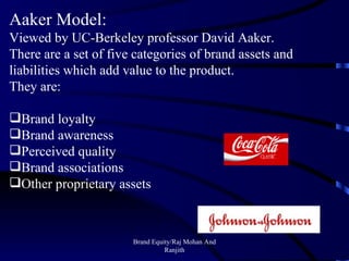 Brand Equity/Raj Mohan And Ranjith Aaker Model : Viewed by UC-Berkeley professor David Aaker. There are a set of five categories of brand assets and liabilities which add value to the product. They are: Brand loyalty Brand awareness Perceived quality Brand associations Other proprietary assets 