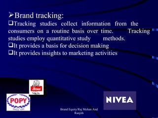 Brand Equity/Raj Mohan And Ranjith Brand tracking: Tracking studies collect information from the  consumers on a routine basis over time.  Tracking studies employ quantitative study  methods. It provides a basis for decision making It provides insights to marketing activities 