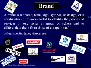 Brand Equity/Raj Mohan And Ranjith A brand is a “name, term, sign, symbol, or design, or a combination of them intended to identify the goods and services of one seller or group of sellers and to differentiate them from those of competition.”  :-American Marketing Association 