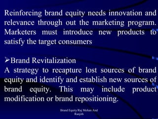 Brand Equity/Raj Mohan And Ranjith Reinforcing brand equity needs innovation and relevance through out the marketing program. Marketers must introduce new products to satisfy the target consumers Brand Revitalization A strategy to recapture lost sources of brand equity and identify and establish new sources of brand equity. This may include product modification or brand repositioning. 