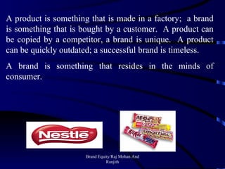 Brand Equity/Raj Mohan And Ranjith A product is something that is made in a factory;  a brand is something that is bought by a customer.  A product can be copied by a competitor, a brand is unique.  A product can be quickly outdated; a successful brand is timeless. A brand is something that resides in the minds of consumer. 